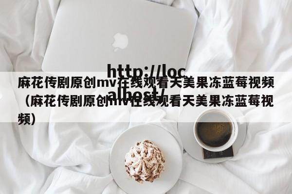 麻花传剧原创mv在线观看天美果冻蓝莓视频（麻花传剧原创mv在线观看天美果冻蓝莓视频）